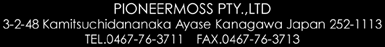 PIONEER MOSS PTL.,LTD&nbsp;
3-2-48 Kamitsuchidananaka Ayase Kanagawa Japan 252-1113&nbsp;
TEL 0467-76-3771 FAX 0467-76-3713